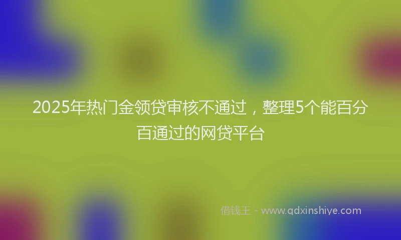 2025年热门金领贷审核不通过，整理5个能百分百通过的网贷平台
