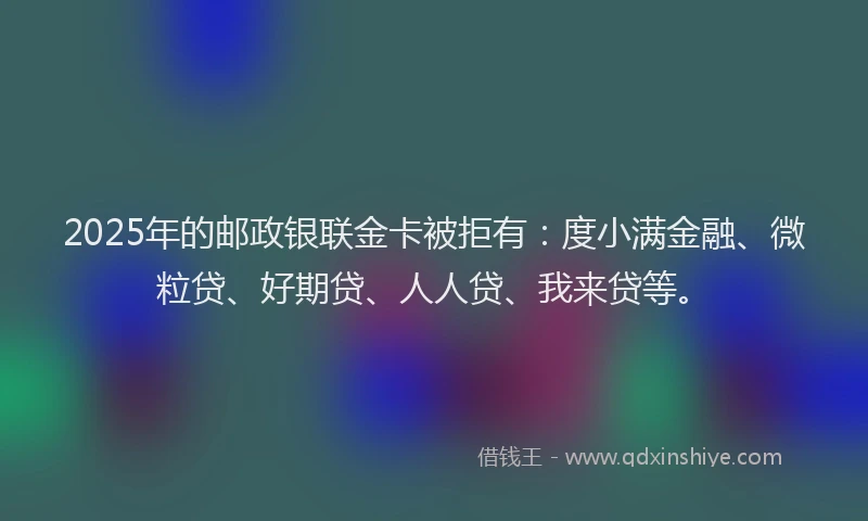 2025年的邮政银联金卡被拒有：度小满金融、微粒贷、好期贷、人人贷、我来贷等。