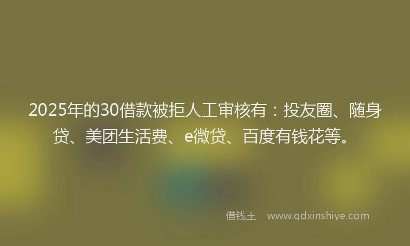 2025年的30借款被拒人工审核有：投友圈、随身贷、美团生活费、e微贷、百度有钱花等。
