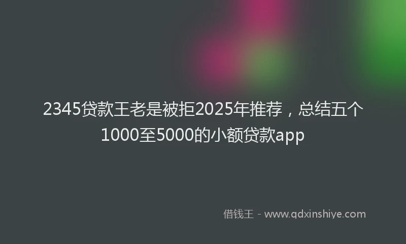 2345贷款王老是被拒2025年推荐，总结五个1000至5000的小额贷款app