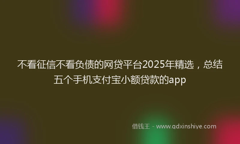 不看征信不看负债的网贷平台2025年精选，总结五个手机支付宝小额贷款的app