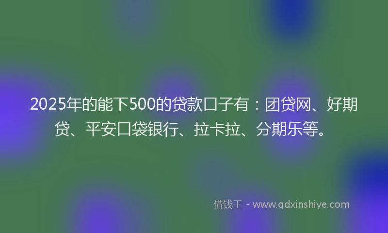 2025年的能下500的贷款口子有：团贷网、好期贷、平安口袋银行、拉卡拉、分期乐等。