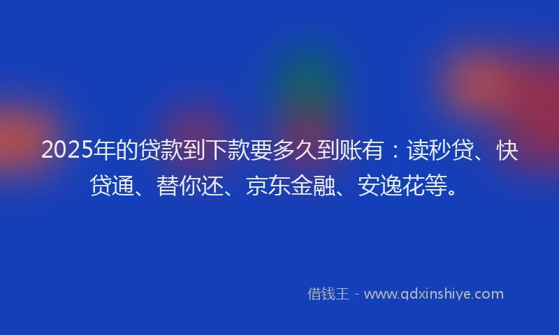 2025年的贷款到下款要多久到账有：读秒贷、快贷通、替你还、京东金融、安逸花等。