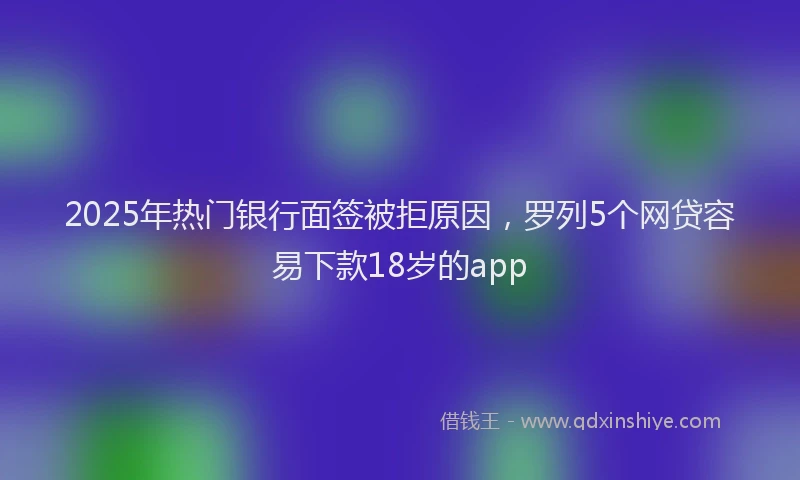 2025年热门银行面签被拒原因，罗列5个网贷容易下款18岁的app