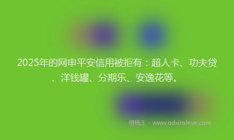 2025年的网申平安信用被拒有：超人卡、功夫贷、洋钱罐、分期乐、安逸花等。