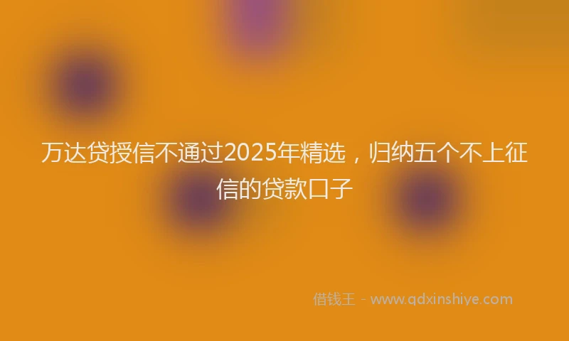 万达贷授信不通过2025年精选，归纳五个不上征信的贷款口子