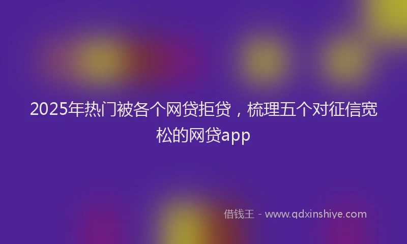 2025年热门被各个网贷拒贷，梳理五个对征信宽松的网贷app