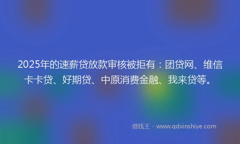 2025年的速薪贷放款审核被拒有：团贷网、维信卡卡贷、好期贷、中原消费金融、我来贷等。
