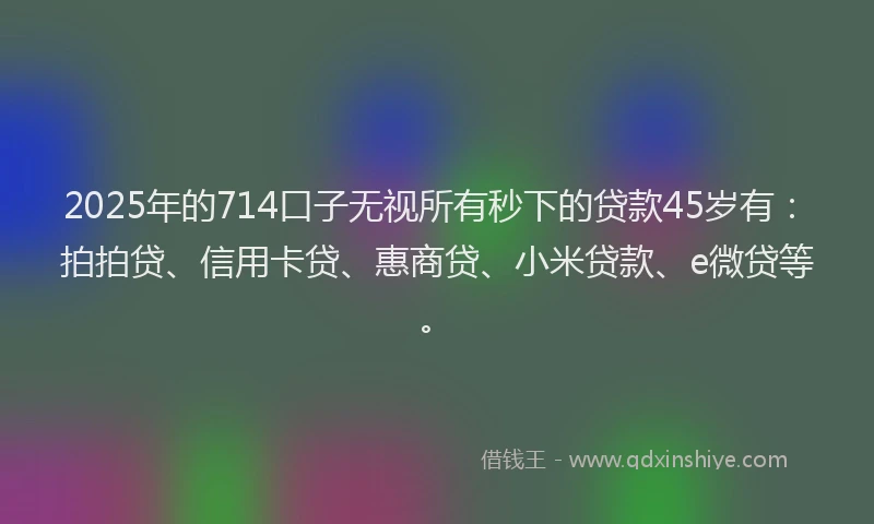 2025年的714口子无视所有秒下的贷款45岁有：拍拍贷、信用卡贷、惠商贷、小米贷款、e微贷等。