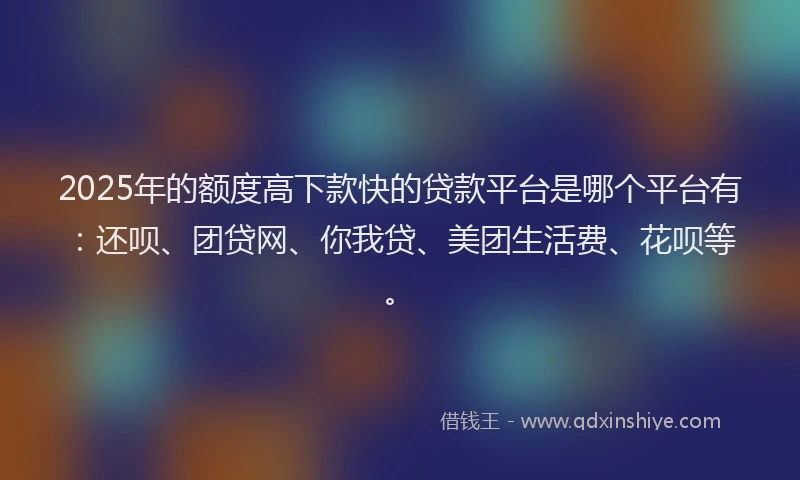 2025年的额度高下款快的贷款平台是哪个平台有：还呗、团贷网、你我贷、美团生活费、花呗等。