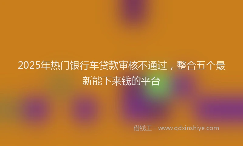 2025年热门银行车贷款审核不通过，整合五个最新能下来钱的平台