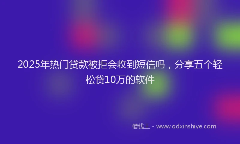 2025年热门贷款被拒会收到短信吗，分享五个轻松贷10万的软件