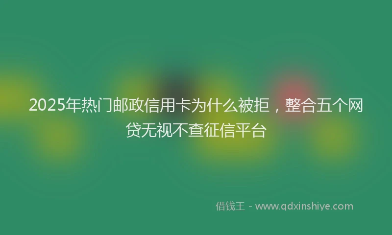 2025年热门邮政信用卡为什么被拒，整合五个网贷无视不查征信平台