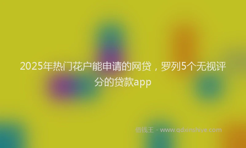2025年热门花户能申请的网贷，罗列5个无视评分的贷款app