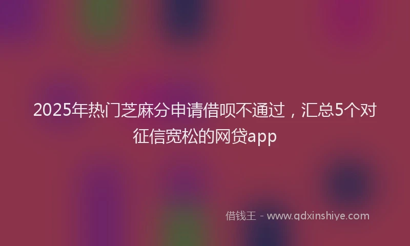 2025年热门芝麻分申请借呗不通过，汇总5个对征信宽松的网贷app