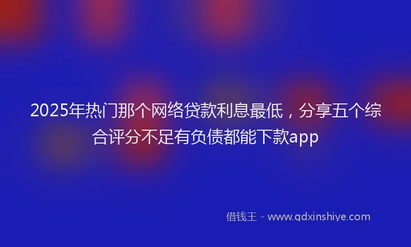 2025年热门那个网络贷款利息最低，分享五个综合评分不足有负债都能下款app