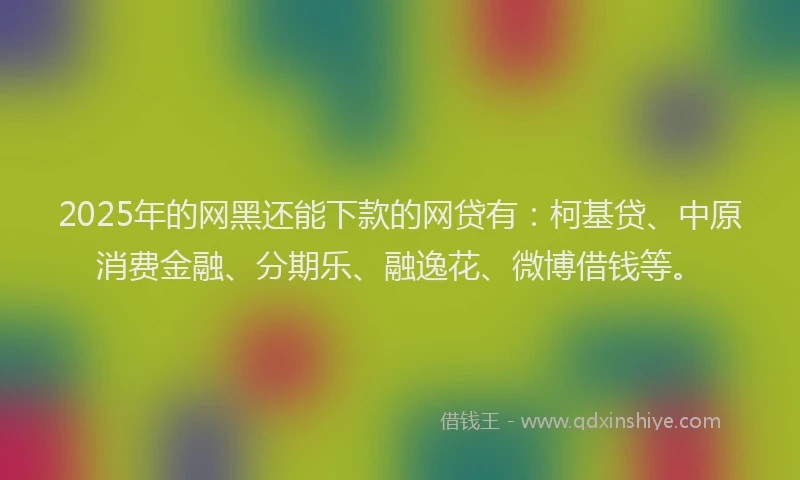 2025年的网黑还能下款的网贷有：柯基贷、中原消费金融、分期乐、融逸花、微博借钱等。