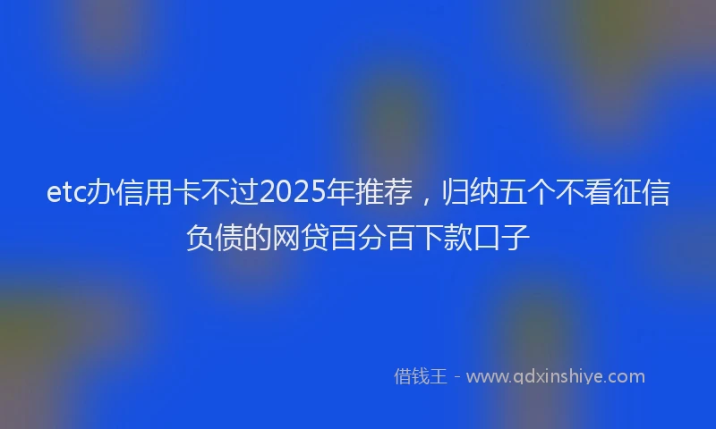 etc办信用卡不过2025年推荐，归纳五个不看征信负债的网贷百分百下款口子