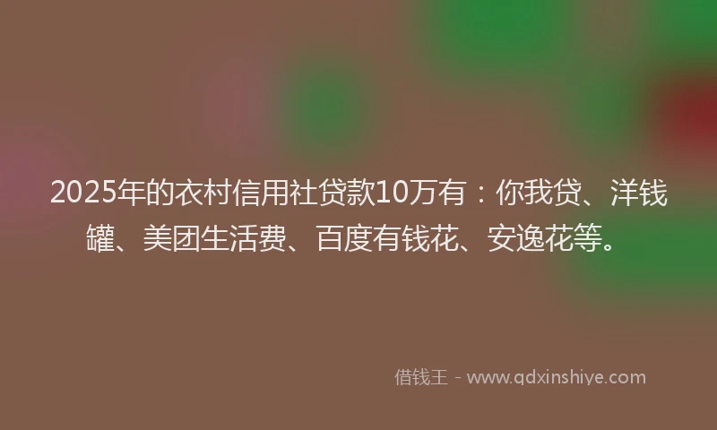 2025年的衣村信用社贷款10万有：你我贷、洋钱罐、美团生活费、百度有钱花、安逸花等。