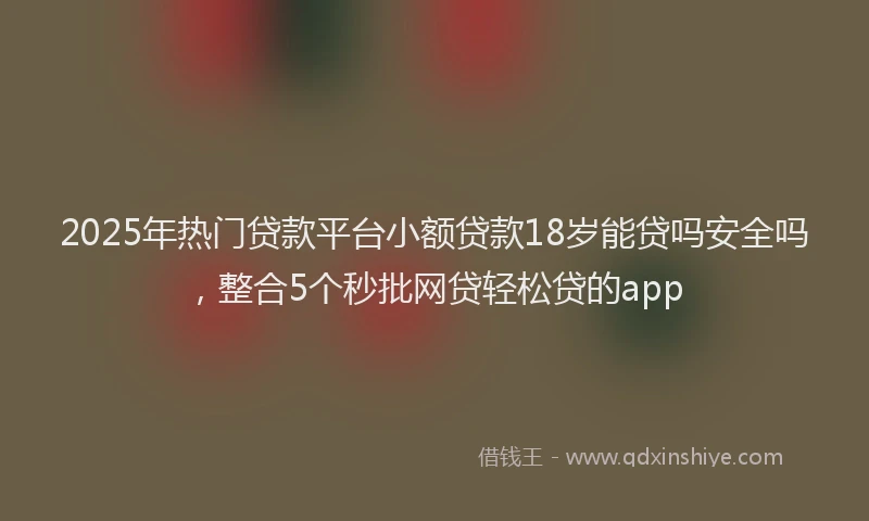 2025年热门贷款平台小额贷款18岁能贷吗安全吗，整合5个秒批网贷轻松贷的app