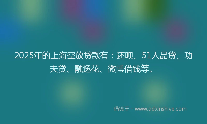 2025年的上海空放贷款有：还呗、51人品贷、功夫贷、融逸花、微博借钱等。
