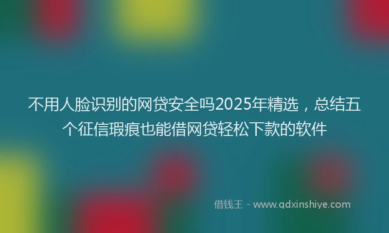 不用人脸识别的网贷安全吗2025年精选，总结五个征信瑕疵也能借网贷轻松下款的软件