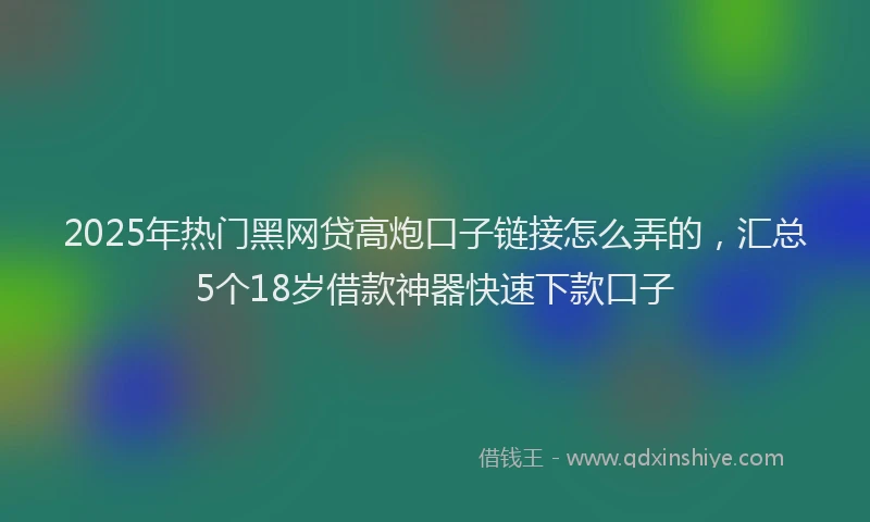 2025年热门黑网贷高炮口子链接怎么弄的，汇总5个18岁借款神器快速下款口子