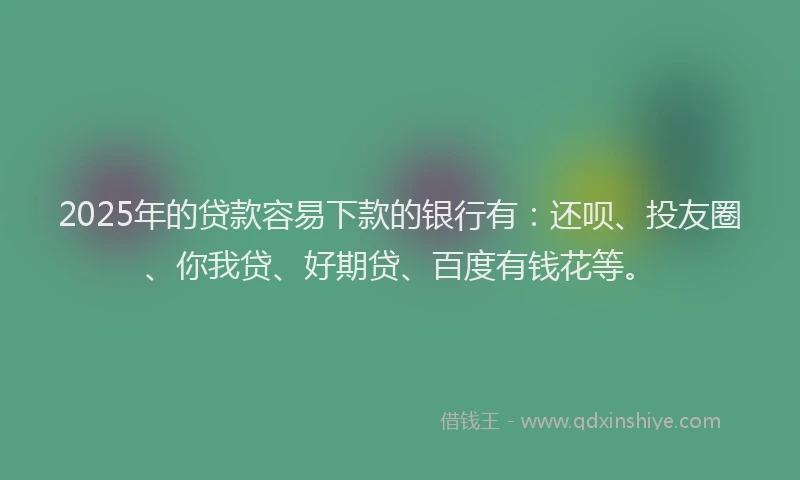 2025年的贷款容易下款的银行有：还呗、投友圈、你我贷、好期贷、百度有钱花等。