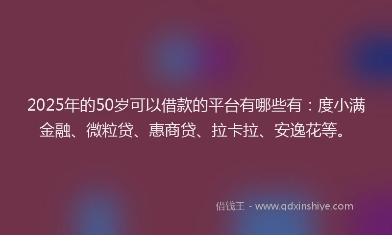 2025年的50岁可以借款的平台有哪些有：度小满金融、微粒贷、惠商贷、拉卡拉、安逸花等。
