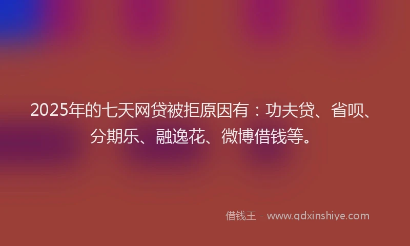 2025年的七天网贷被拒原因有：功夫贷、省呗、分期乐、融逸花、微博借钱等。