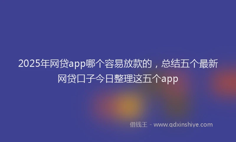 2025年网贷app哪个容易放款的，总结五个最新网贷口子今日整理这五个app