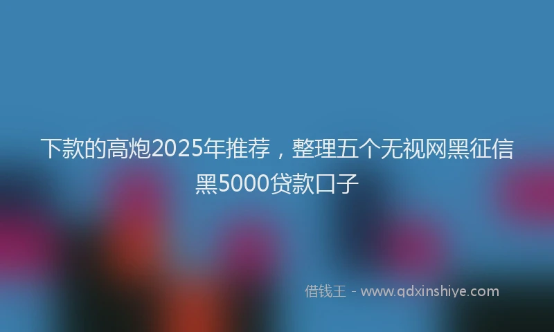 下款的高炮2025年推荐，整理五个无视网黑征信黑5000贷款口子