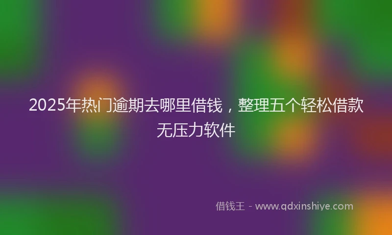 2025年热门逾期去哪里借钱，整理五个轻松借款无压力软件