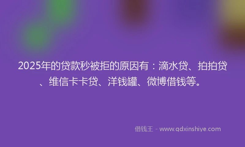 2025年的贷款秒被拒的原因有：滴水贷、拍拍贷、维信卡卡贷、洋钱罐、微博借钱等。