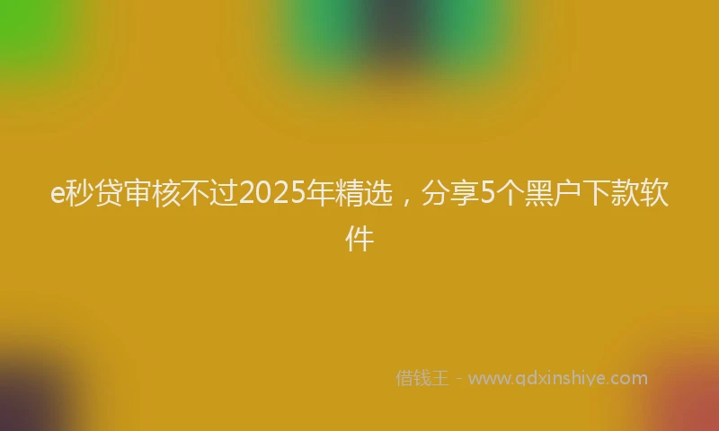 e秒贷审核不过2025年精选，分享5个黑户下款软件