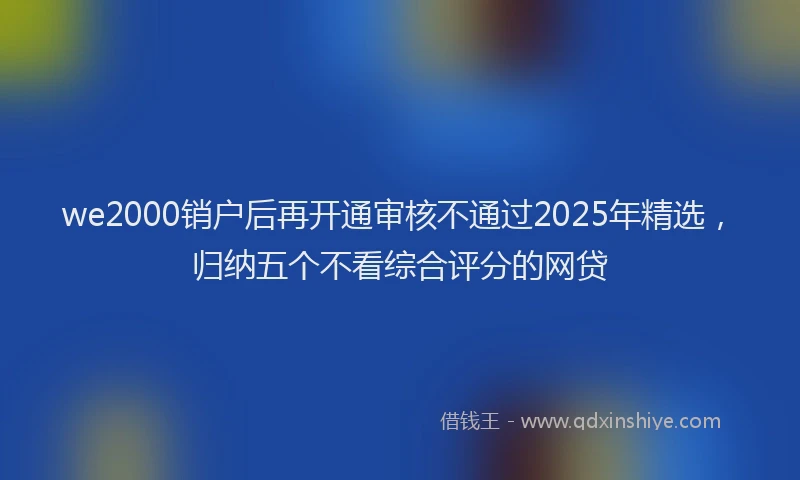 we2000销户后再开通审核不通过2025年精选，归纳五个不看综合评分的网贷