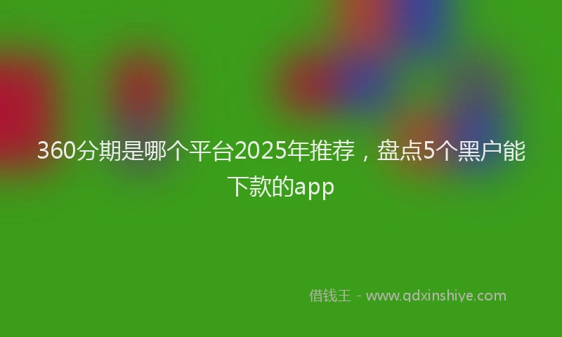 360分期是哪个平台2025年推荐，盘点5个黑户能下款的app