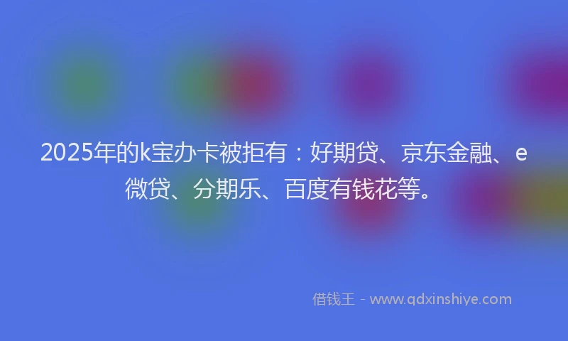 2025年的k宝办卡被拒有：好期贷、京东金融、e微贷、分期乐、百度有钱花等。