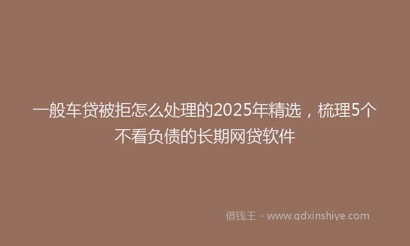 一般车贷被拒怎么处理的2025年精选，梳理5个不看负债的长期网贷软件