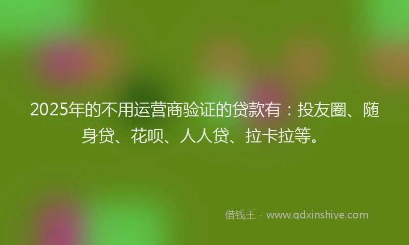 2025年的不用运营商验证的贷款有：投友圈、随身贷、花呗、人人贷、拉卡拉等。