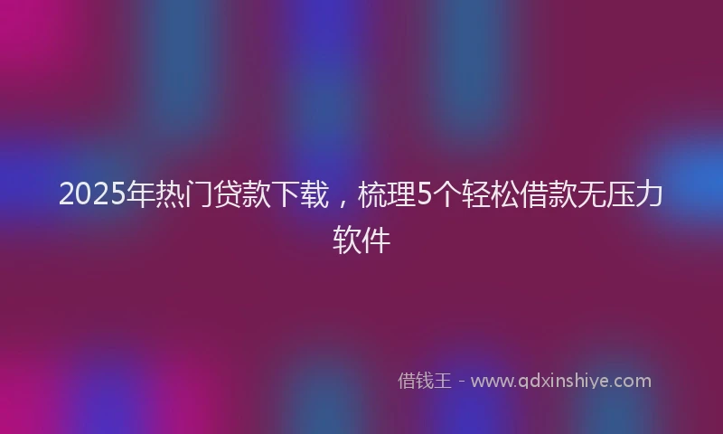 2025年热门贷款下载，梳理5个轻松借款无压力软件