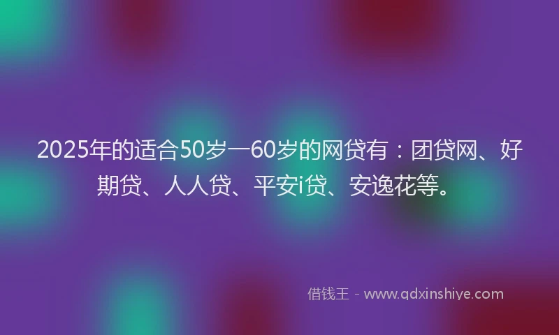 2025年的适合50岁一60岁的网贷有：团贷网、好期贷、人人贷、平安i贷、安逸花等。
