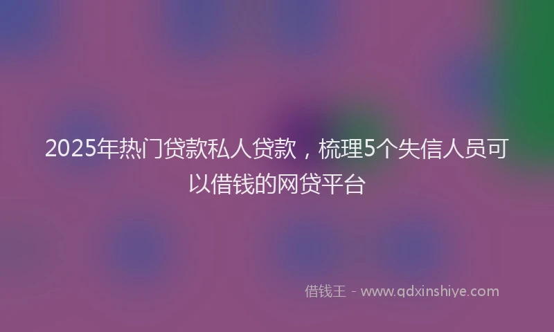 2025年热门贷款私人贷款，梳理5个失信人员可以借钱的网贷平台