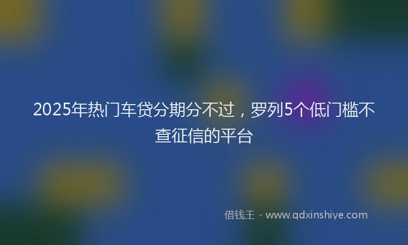 2025年热门车贷分期分不过，罗列5个低门槛不查征信的平台