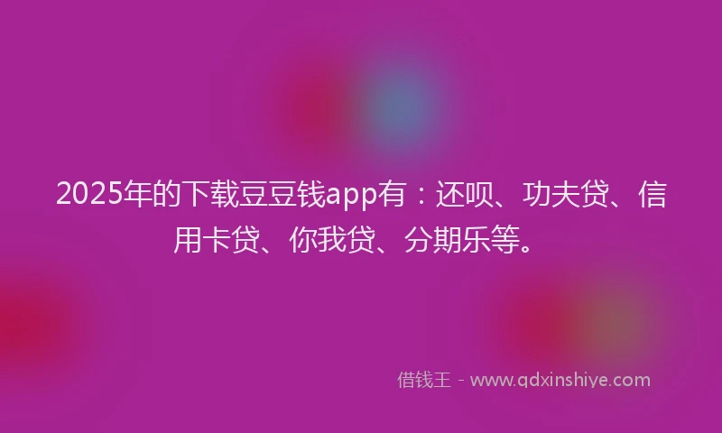 2025年的下载豆豆钱app有：还呗、功夫贷、信用卡贷、你我贷、分期乐等。