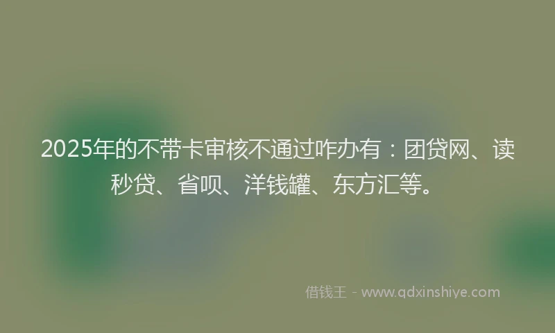 2025年的不带卡审核不通过咋办有：团贷网、读秒贷、省呗、洋钱罐、东方汇等。
