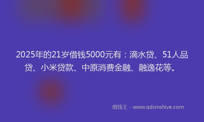 2025年的21岁借钱5000元有：滴水贷、51人品贷、小米贷款、中原消费金融、融逸花等。