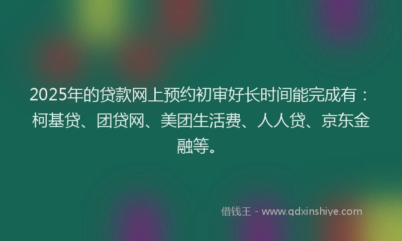 2025年的贷款网上预约初审好长时间能完成有：柯基贷、团贷网、美团生活费、人人贷、京东金融等。