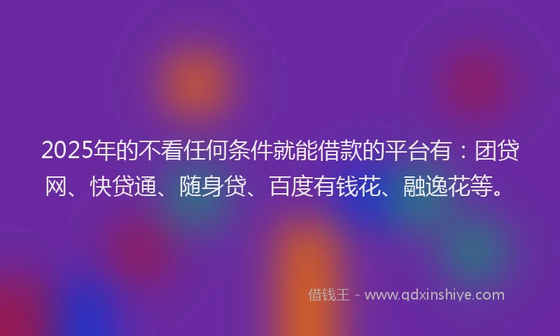 2025年的不看任何条件就能借款的平台有：团贷网、快贷通、随身贷、百度有钱花、融逸花等。