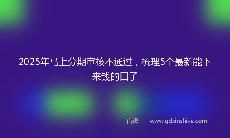 2025年马上分期审核不通过，梳理5个最新能下来钱的口子